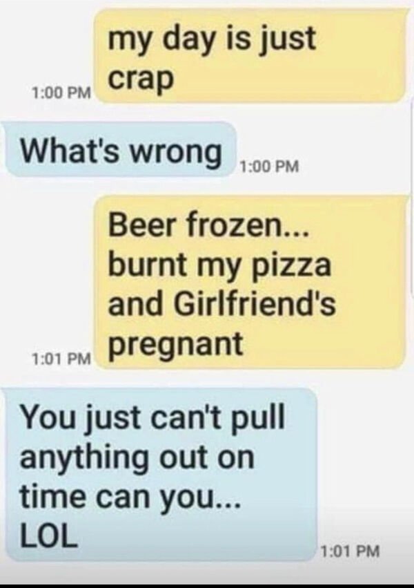 get me a girlfriend nothing - my day is just crap What's wrong Beer frozen... burnt my pizza and Girlfriend's pregnant You just can't pull anything out on time can you... Lol