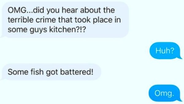 Omg...did you hear about the terrible crime that took place in some guys kitchen?!? Huh? Some fish got battered! Omg.