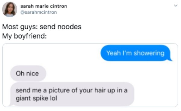 Most guys send noodes My boyfriend Yeah I'm showering Oh nice send me a picture of your hair up in a giant spike lol