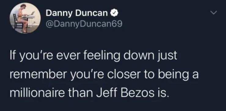 atmosphere - Danny Duncan If you're ever feeling down just remember you're closer to being a millionaire than Jeff Bezos is.