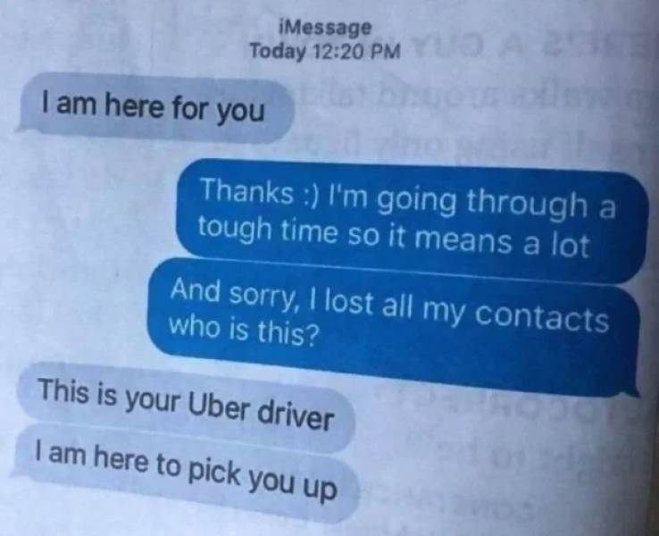 babe im here - iMessage Today I am here for you Thanks I'm going through a tough time so it means a lot And sorry, I lost all my contacts who is this? This is your Uber driver I am here to pick you up