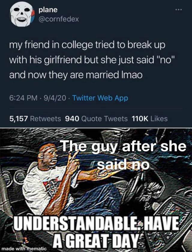 understandable have a great day - plane my friend in college tried to break up with his girlfriend but she just said "no" and now they are married Imao 9420 Twitter Web App 5,157 940 Quote Tweets The guy after she said no Understandable. Have A Great Day 