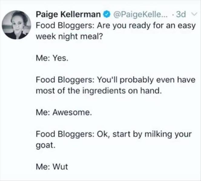 diagram - Paige Kellerman ... 3d v Food Bloggers Are you ready for an easy week night meal? Me Yes. Food Bloggers You'll probably even have most of the ingredients on hand. Me Awesome. Food Bloggers Ok, start by milking your goat. Me Wut