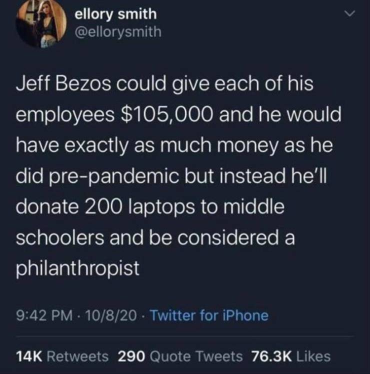 ellory smith Jeff Bezos could give each of his employees $105,000 and he would have exactly as much money as he did prepandemic but instead he'll donate 200 laptops to middle schoolers and be considered a philanthropist 10820 Twitter for iPhone 14K 290…