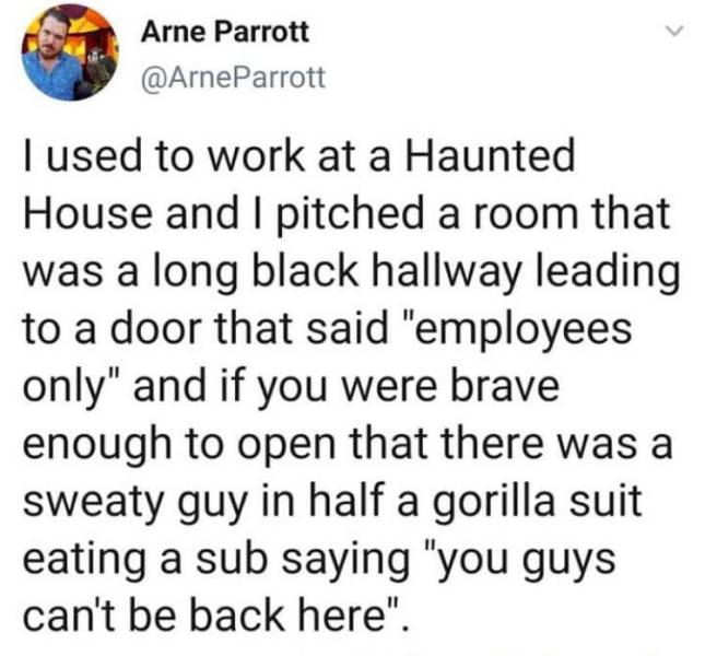 paper - Arne Parrott I used to work at a Haunted House and I pitched a room that was a long black hallway leading to a door that said "employees only" and if you were brave enough to open that there was a sweaty guy in half a gorilla suit eating a sub say