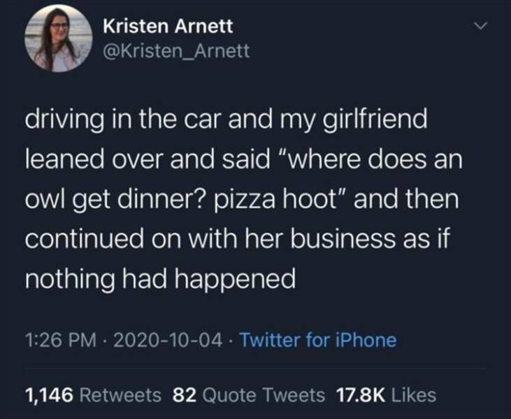 atmosphere - Kristen Arnett driving in the car and my girlfriend leaned over and said "where does an owl get dinner? pizza hoot" and then continued on with her business as if nothing had happened . Twitter for iPhone 1,146 82 Quote Tweets