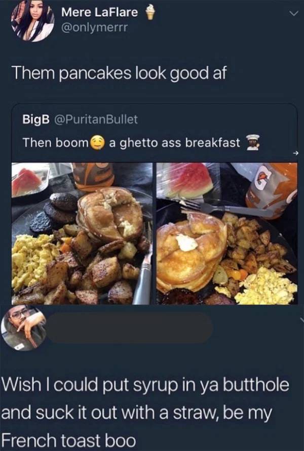 meal - Mere LaFlare Them pancakes look good af BigB Then boom a ghetto ass breakfast Wish I could put syrup in ya butthole and suck it out with a straw, be my French toast boo
