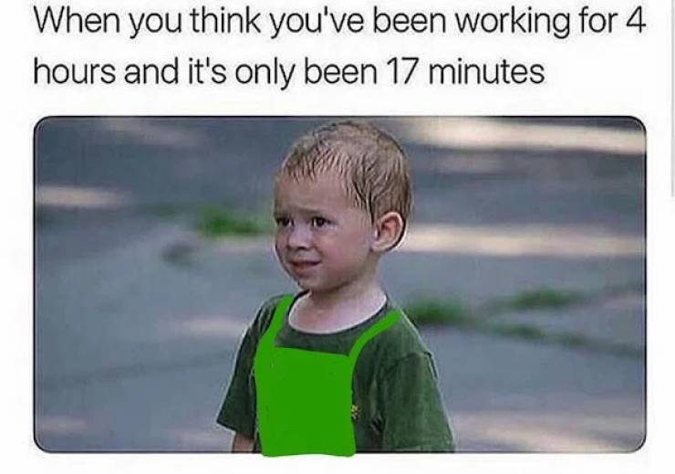 work memes 2019 - When you think you've been working for 4 hours and it's only been 17 minutes
