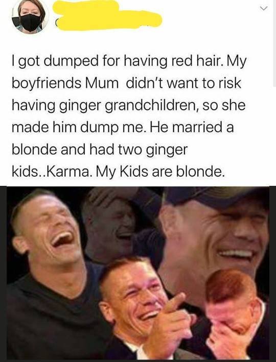 > I got dumped for having red hair. My boyfriends Mum didn't want to risk having ginger grandchildren, so she made him dump me. He married a blonde and had two ginger kids..Karma. My Kids are blonde.