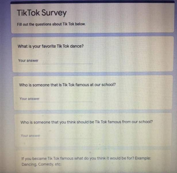 document - TikTok Survey Fill out the questions about Tik Tok below. What is your favorite Tik Tok dance? Your answer Who is someone that is Tik Tok famous at our school? Your answer Who is someone that you think should be Tik Tok famous from our school? 