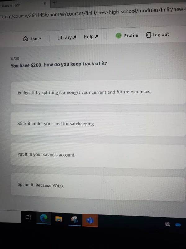 screenshot - Banzai Teen i.comcourse2641456homecoursesfinlitnewhighschoolmodulesfinlitnew Profile Home Help Log out Library 625 You have $200. How do you keep track of it? Budget it by splitting it amongst your current and future expenses. Stick it under 