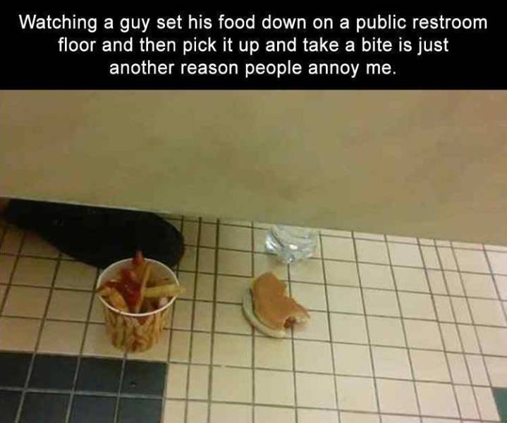 floor - Watching a guy set his food down on a public restroom floor and then pick it up and take a bite is just another reason people annoy me.