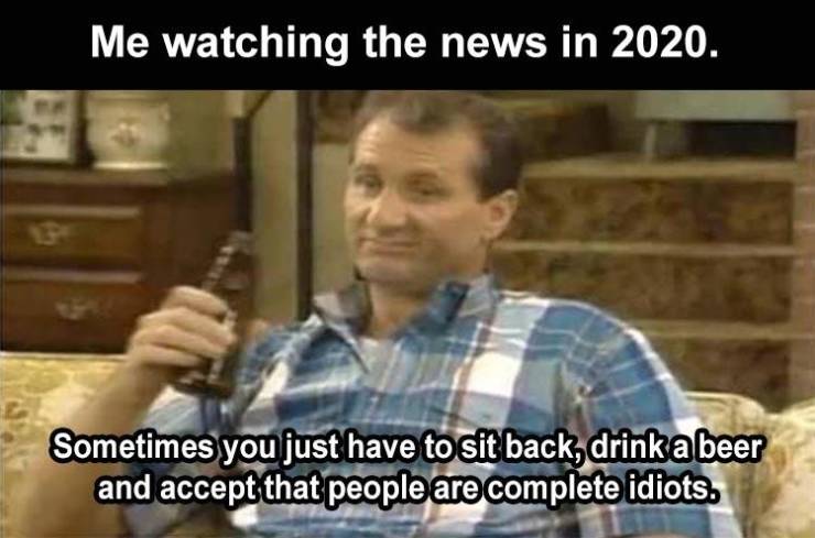 bundy beer - Me watching the news in 2020. Sometimes you just have to sit back, drink a beer and accept that people are complete idiots.