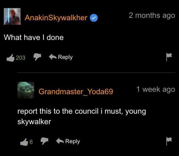 atmosphere - Anakin Skywalkher 2 months ago What have I done 203 Grandmaster_Yoda69 1 week ago report this to the council i must, young skywalker 6