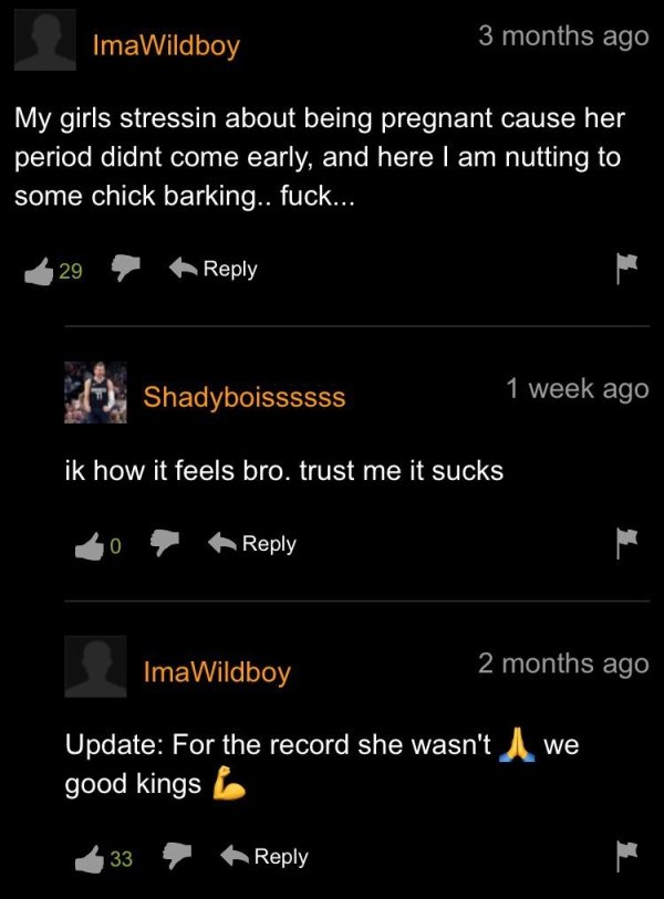 screenshot - ImaWildboy 3 months ago 3 My girls stressin about being pregnant cause her period didnt come early, and here I am nutting to some chick barking.. fuck... 29 week ago Shadyboissssss ik how it feels bro. trust me it sucks 0 ImaWildboy 2 months 