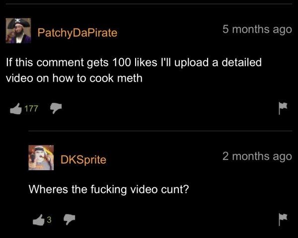 screenshot - PatchyDaPirate 5 months ago If this comment gets 100 I'll upload a detailed video on how to cook meth 177 DKSprite 2 months ago Wheres the fucking video cunt? 3