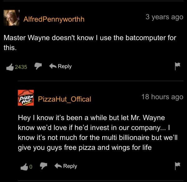 screenshot - AlfredPennyworthh 3 years ago Master Wayne doesn't know I use the batcomputer for this. 2435 18 hours ago Piret PizzaHut_Offical Hey I know it's been a while but let Mr. Wayne know we'd love if he'd invest in our company... I know it's not mu