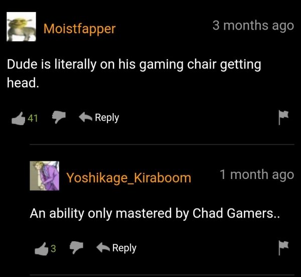 screenshot - Moistfapper 3 months ago Dude is literally on his gaming chair getting head. 41 Yoshikage_Kiraboom 1 month ago An ability only mastered by Chad Gamers.. 3
