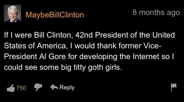 light - MaybeBillClinton 8 months ago If I were Bill Clinton, 42nd President of the United States of America, I would thank former Vice President Al Gore for developing the Internet so I could see some big titty goth girls. 750