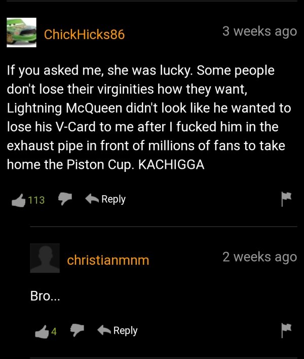 screenshot - ChickHicks86 3 weeks ago If you asked me, she was lucky. Some people don't lose their virginities how they want, Lightning McQueen didn't look he wanted to lose his VCard to me after I fucked him in the exhaust pipe in front of millions of fa