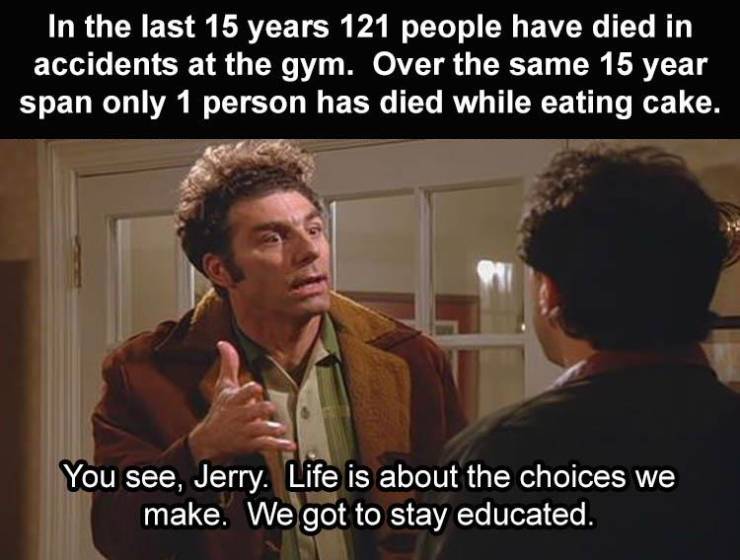 photo caption - In the last 15 years 121 people have died in accidents at the gym. Over the same 15 year span only 1 person has died while eating cake. You see, Jerry. Life is about the choices we make. We got to stay educated.