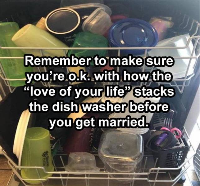 Remember to make sure you're.o.k..with how the "love of your life" stacks the dishwasher before you get married