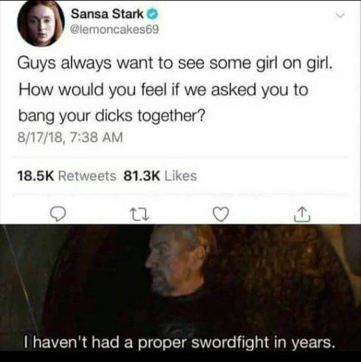 sansa stark sword fight meme - Sansa Stark Guys always want to see some girl on girl. How would you feel if we asked you to bang your dicks together? 81718, 22 I haven't had a proper swordfight in years.