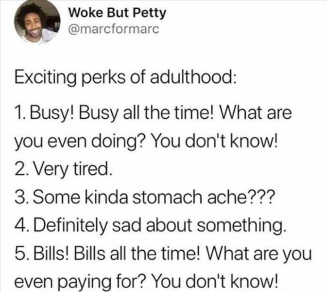 head - Woke But Petty Exciting perks of adulthood 1. Busy! Busy all the time! What are you even doing? You don't know! 2. Very tired. 3. Some kinda stomach ache??? 4. Definitely sad about something. 5. Bills! Bills all the time! What are you even paying f