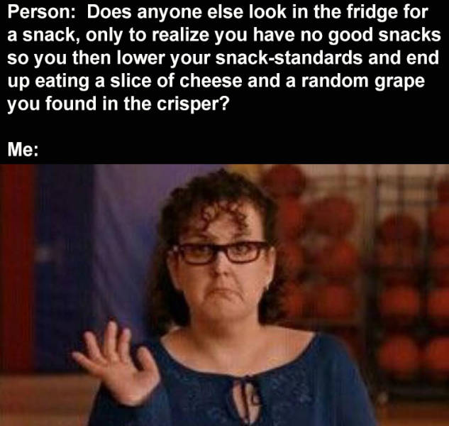 mean girls slut - Person Does anyone else look in the fridge for a snack, only to realize you have no good snacks so you then lower your snackstandards and end up eating a slice of cheese and a random grape you found in the crisper? Me