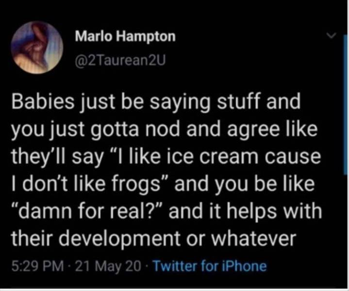 atmosphere - Marlo Hampton Babies just be saying stuff and you just gotta nod and agree they'll say I ice cream cause I don't frogs and you be "damn for real?" and it helps with their development or whatever 21 May 20. Twitter for iPhone