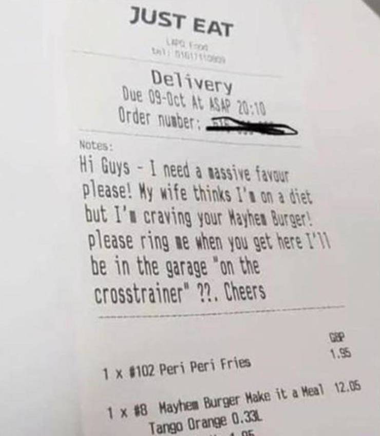 receipt - Just Eat Delivery Due 090ct At Asap Order number Notes Hi Guys I need a passive favour please! My wife thinks I's on a diet but I' craving your Mayhea Burger! please ring ne when you get here I'll be in the garage "on the crosstrainer" ??. Cheer