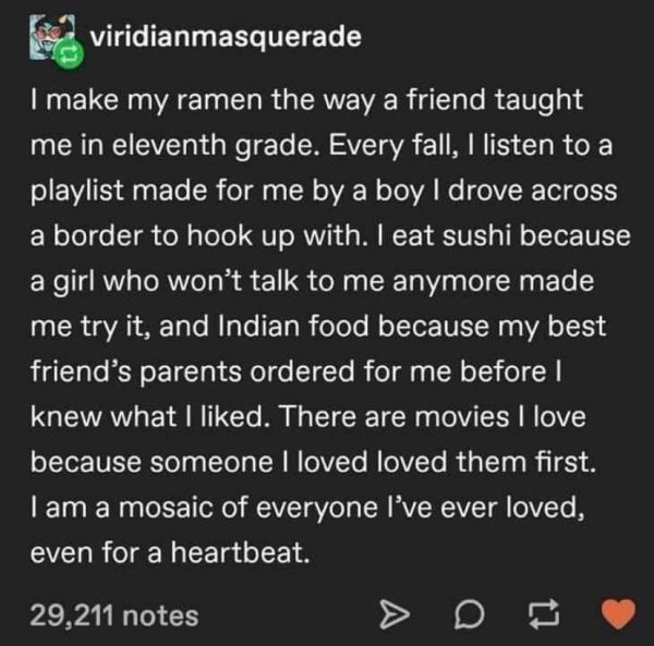 screenshot - viridianmasquerade I make my ramen the way a friend taught me in eleventh grade. Every fall, I listen to a playlist made for me by a boy I drove across a border to hook up with. I eat sushi because a girl who won't talk to me anymore made me 