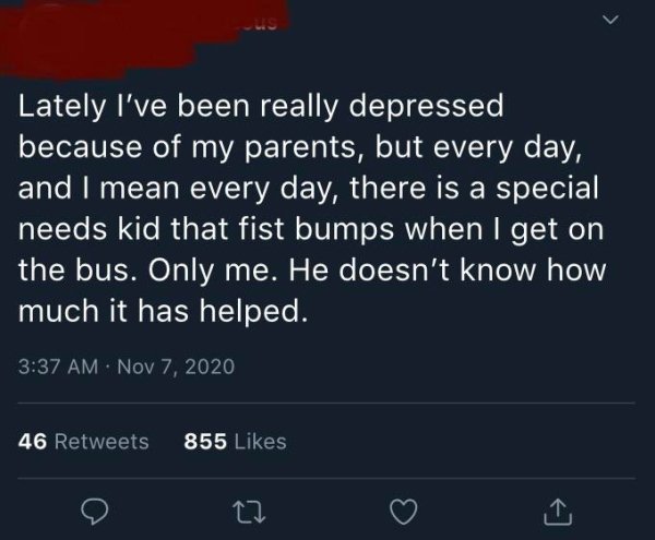 atmosphere - Lately I've been really depressed because of my parents, but every day, and I mean every day, there is a special needs kid that fist bumps when I get on the bus. Only me. He doesn't know how much it has helped. 46 855