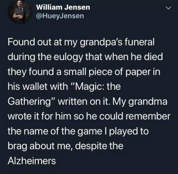 William Jensen Found out at my grandpa's funeral during the eulogy that when he died they found a small piece of paper in his wallet with "Magic the Gathering" written on it. My grandma wrote it for him so he could remember the name of the game I played t