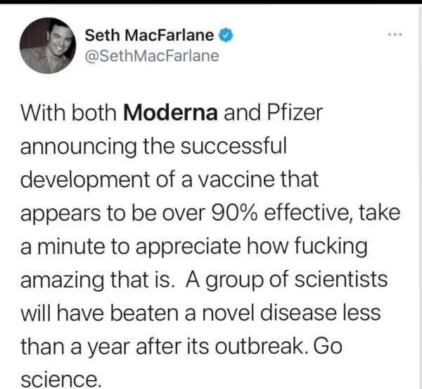 paper - Seth MacFarlane MacFarlane With both Moderna and Pfizer announcing the successful development of a vaccine that appears to be over 90% effective, take a minute to appreciate how fucking amazing that is. A group of scientists will have beaten a nov