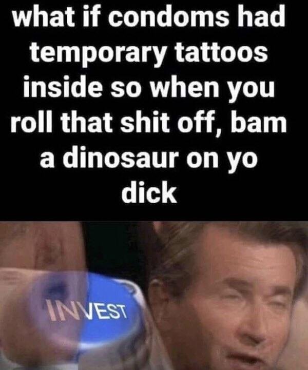 photo caption - what if condoms had temporary tattoos inside so when you roll that shit off, bam a dinosaur on yo dick Invest