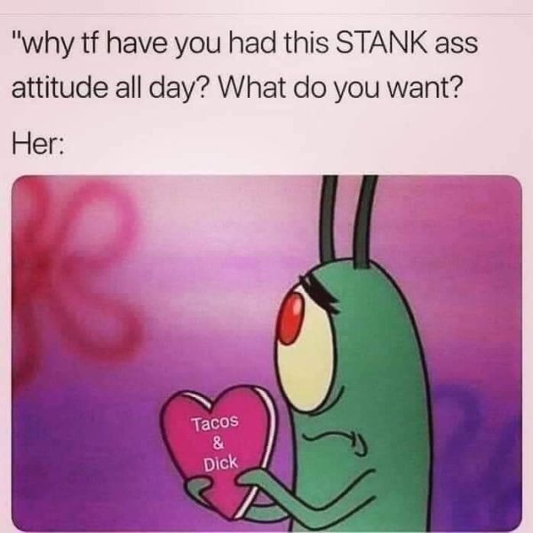 plankton with heart - "why tf have you had this Stank ass attitude all day? What do you want? Her Tacos & Dick