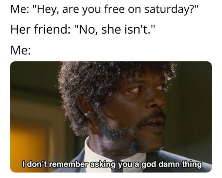 don t remember asking you a god - Me "Hey, are you free on saturday?" Her friend "No, she isn't." Me I don't remember asking you a god damn thing