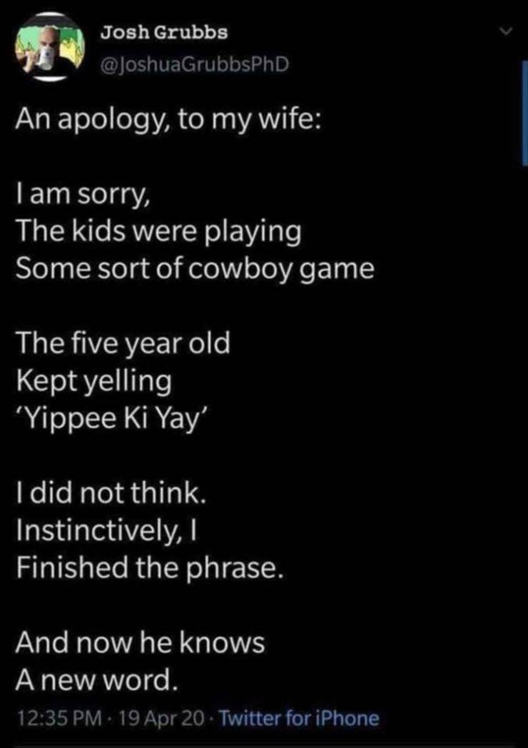 yippee ki yay tweet - Josh Grubbs An apology, to my wife Tam sorry, The kids were playing Some sort of cowboy game The five year old Kept yelling 'Yippee Ki Yay I did not think. Instinctively, Finished the phrase. And now he knows A new word. 19 Apr 20 Tw