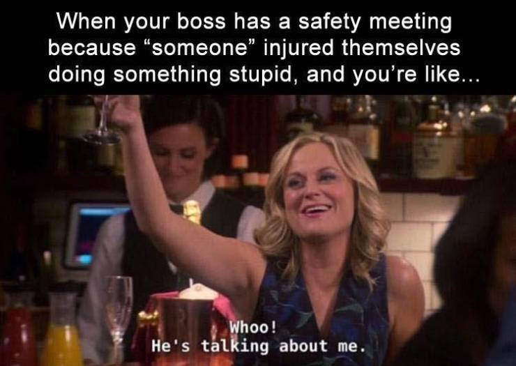 you re the reason for the safety meeting - When your boss has a safety meeting because someone" injured themselves doing something stupid, and you're ... Whoo! He's talking about me.