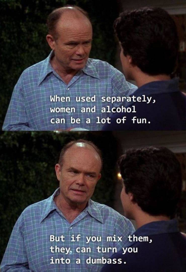 red forman wisdom - When used separately, women and alcohol can be a lot of fun. But if you mix them, they can turn you into a dumbass.