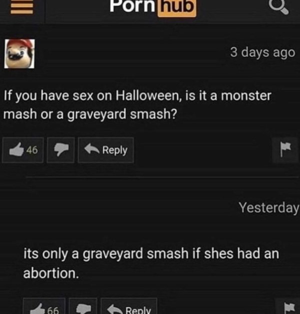 funny pornhub comments - If you have sex on Halloween, is it a monster mash or a graveyard smash? 46 Yesterday its only a graveyard smash if shes had an abortion. 66