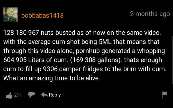funny pornhub comments - nuts busted as of now on the same video. with the average cum shot being 5ML that means that through this video alone, pornhub generated a whopping 604.905 Liters of cum. 169.308