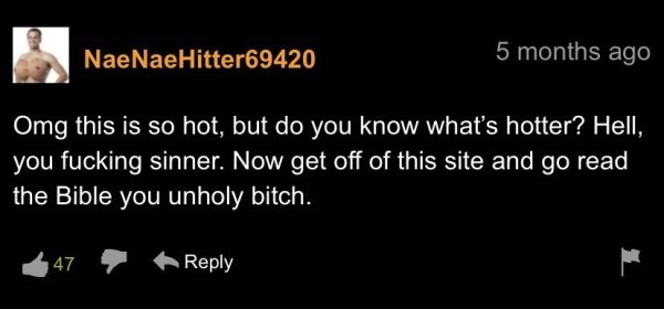 funny pornhub comments - Omg this is so hot, but do you know what's hotter? Hell, you fucking sinner. Now get off of this site and go read the Bible you unholy bitch. 47