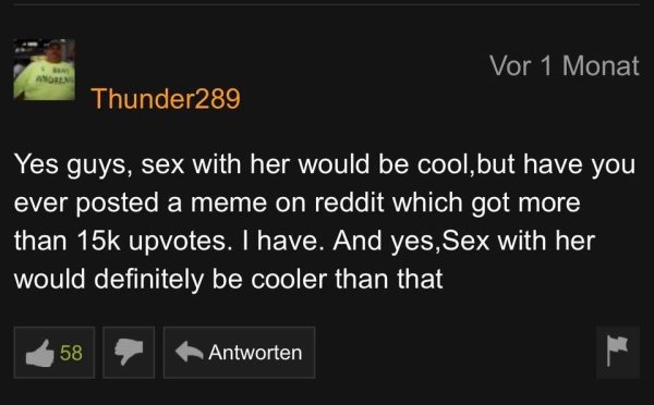 funny pornhub comments - Yes guys, sex with her would be cool, but have you ever posted a meme on reddit which got more than 15k upvotes. I have. And yes, Sex with her would definitely be cooler than that 58 Antwor