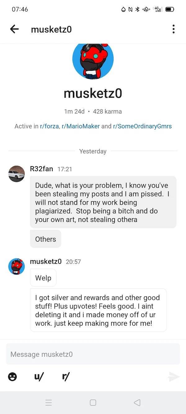 super entitled people - web page - f musketzo musketzo 1m 24d.428 karma Active in rforza, rMario Maker and rSomeOrdinaryGmrs Yesterday R32fan Dude, what is your problem, I know you've been stealing my posts and I am pissed. I will not stand for my work be