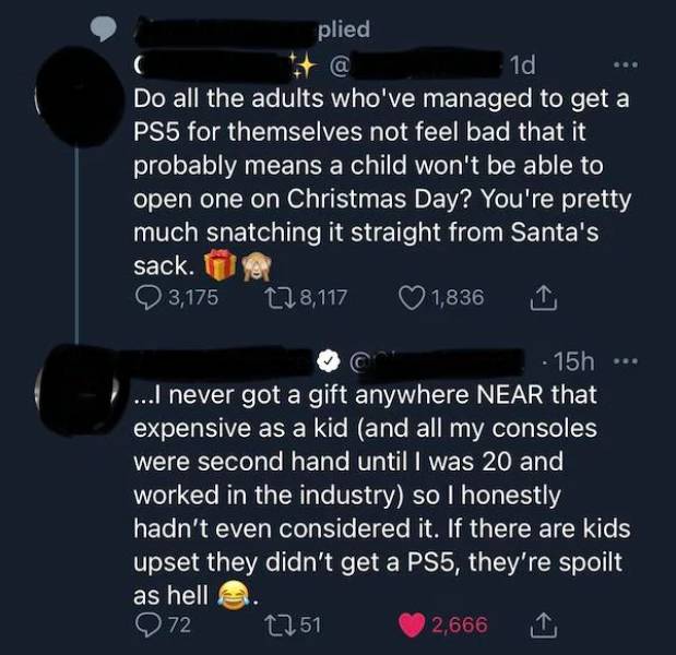 super entitled people - atmosphere - plied 1d Do all the adults who've managed to get a PS5 for themselves not feel bad that it probably means a child won't be able to open one on Christmas Day? You're pretty much snatching it straight from Santa's sack. 