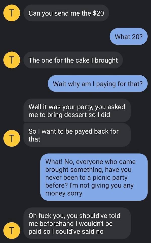 super entitled people - screenshot - T Can you send me the $20 What 20? T The one for the cake I brought Wait why am I paying for that? Well it was your party, you asked me to bring dessert so I did T So I want to be payed back for that What! No, everyone