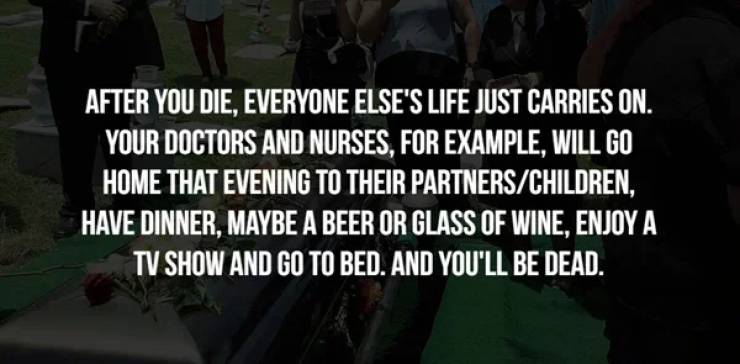 photo caption - After You Die, Everyone Else'S Life Just Carries On. Your Doctors And Nurses, For Example, Will Go Home That Evening To Their PartnersChildren, Have Dinner, Maybe A Beer Or Glass Of Wine, Enjoy A Tv Show And Go To Bed. And You'Ll Be Dead.