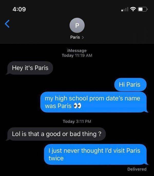 screenshot -  iMessage Today Hey it's Paris Hi Paris my high school prom date's name was Paris Today Lol is that a good or bad thing? I just never thought I'd visit Paris twice Delivered